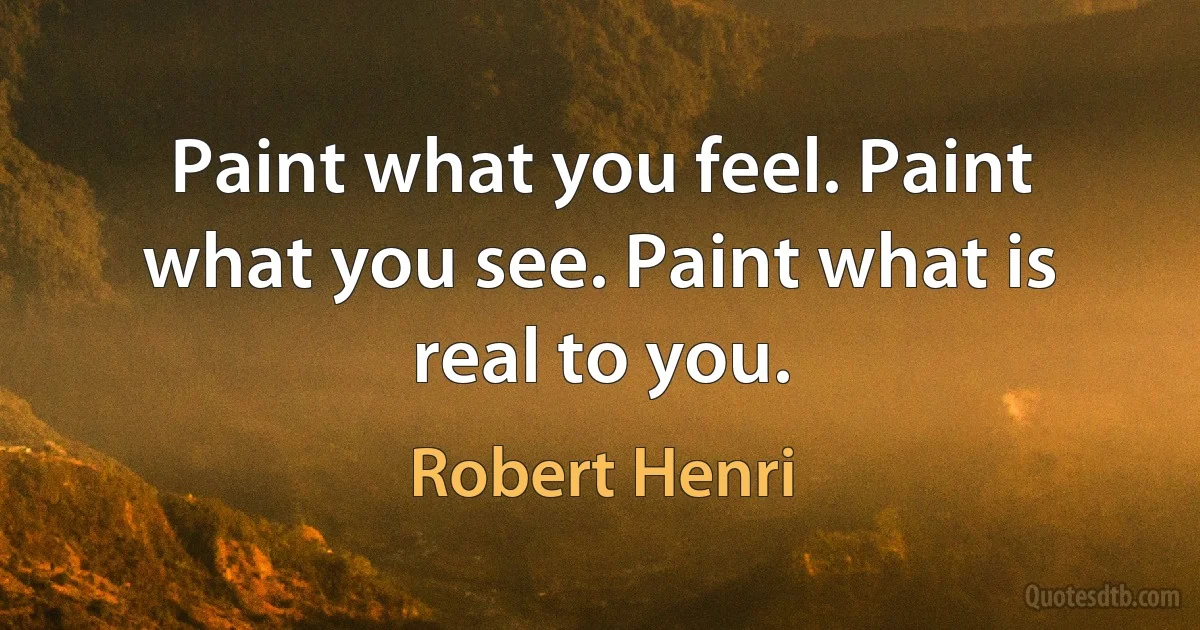 Paint what you feel. Paint what you see. Paint what is real to you. (Robert Henri)