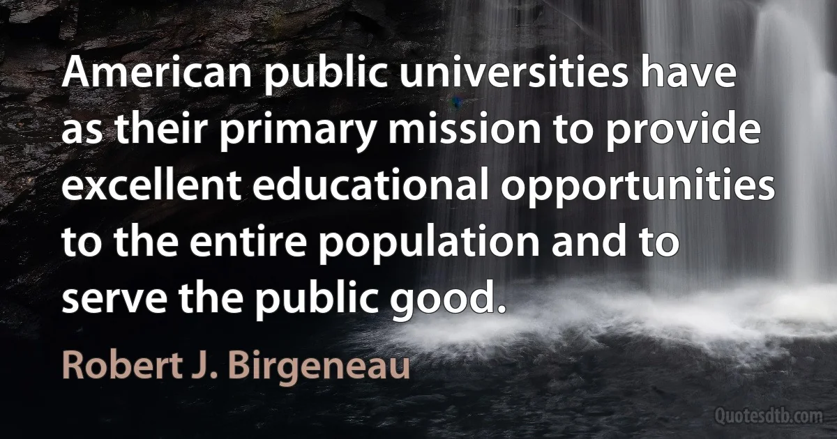 American public universities have as their primary mission to provide excellent educational opportunities to the entire population and to serve the public good. (Robert J. Birgeneau)