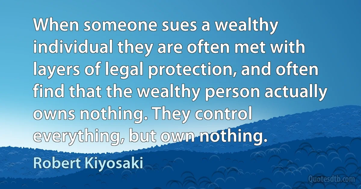 When someone sues a wealthy individual they are often met with layers of legal protection, and often find that the wealthy person actually owns nothing. They control everything, but own nothing. (Robert Kiyosaki)