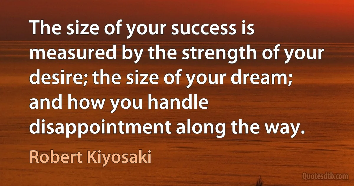 The size of your success is measured by the strength of your desire; the size of your dream; and how you handle disappointment along the way. (Robert Kiyosaki)