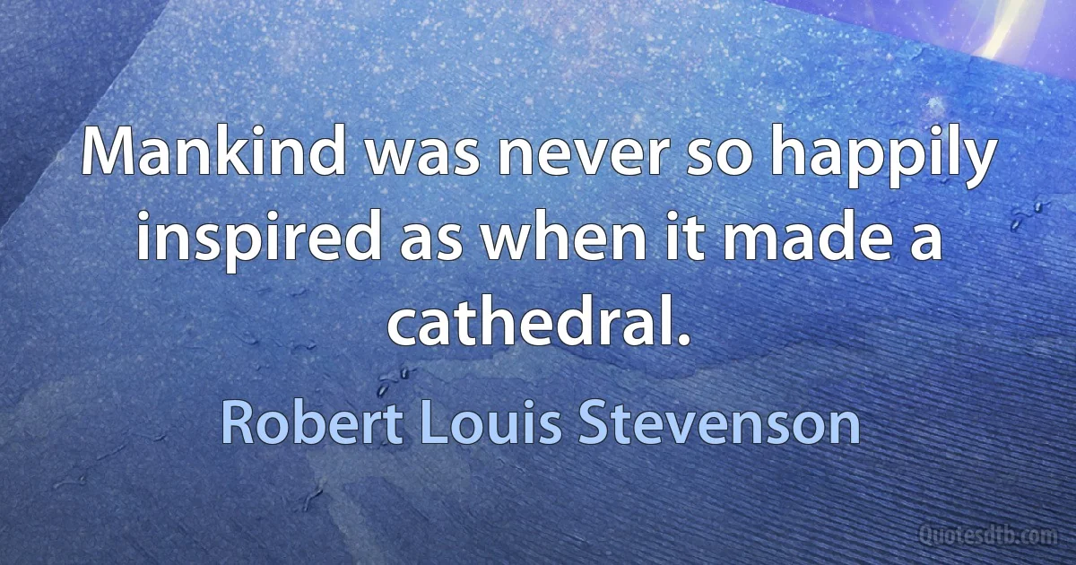 Mankind was never so happily inspired as when it made a cathedral. (Robert Louis Stevenson)