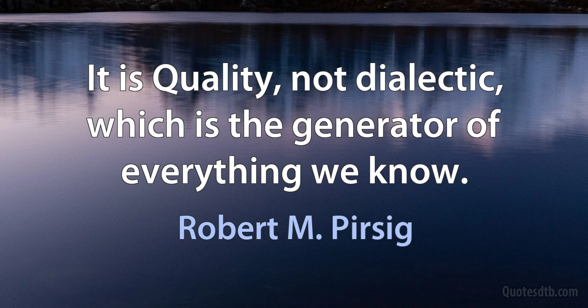 It is Quality, not dialectic, which is the generator of everything we know. (Robert M. Pirsig)