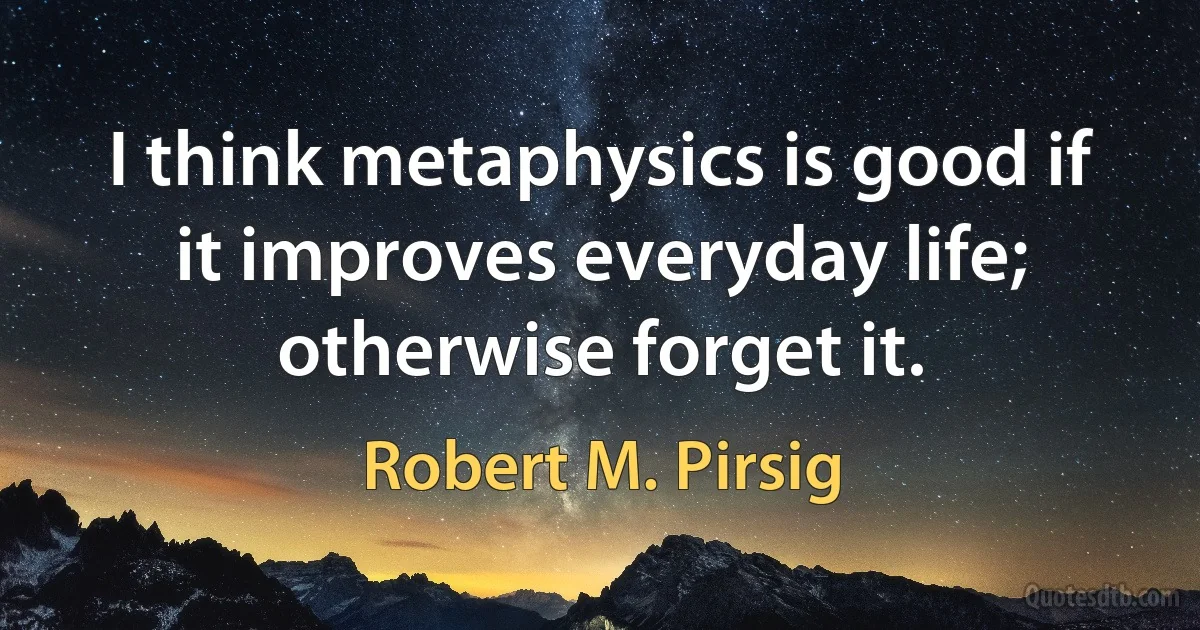 I think metaphysics is good if it improves everyday life; otherwise forget it. (Robert M. Pirsig)