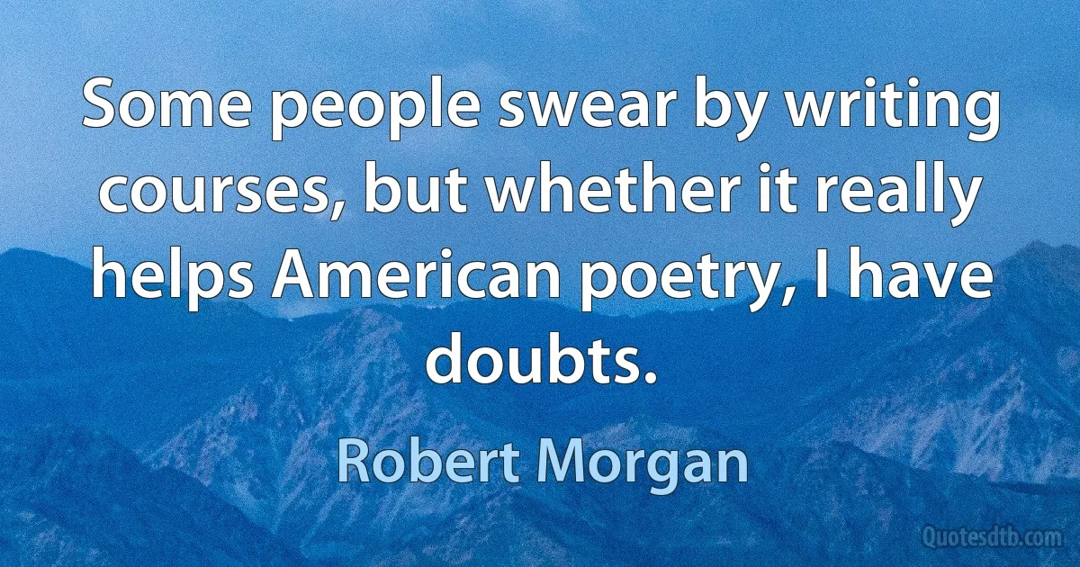 Some people swear by writing courses, but whether it really helps American poetry, I have doubts. (Robert Morgan)