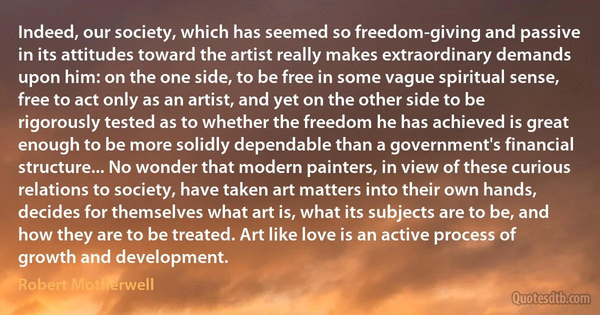 Indeed, our society, which has seemed so freedom-giving and passive in its attitudes toward the artist really makes extraordinary demands upon him: on the one side, to be free in some vague spiritual sense, free to act only as an artist, and yet on the other side to be rigorously tested as to whether the freedom he has achieved is great enough to be more solidly dependable than a government's financial structure... No wonder that modern painters, in view of these curious relations to society, have taken art matters into their own hands, decides for themselves what art is, what its subjects are to be, and how they are to be treated. Art like love is an active process of growth and development. (Robert Motherwell)