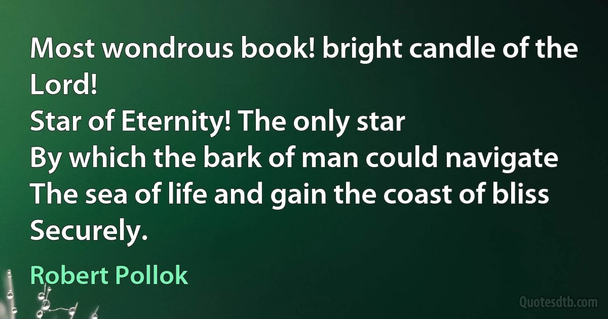 Most wondrous book! bright candle of the Lord!
Star of Eternity! The only star
By which the bark of man could navigate
The sea of life and gain the coast of bliss
Securely. (Robert Pollok)