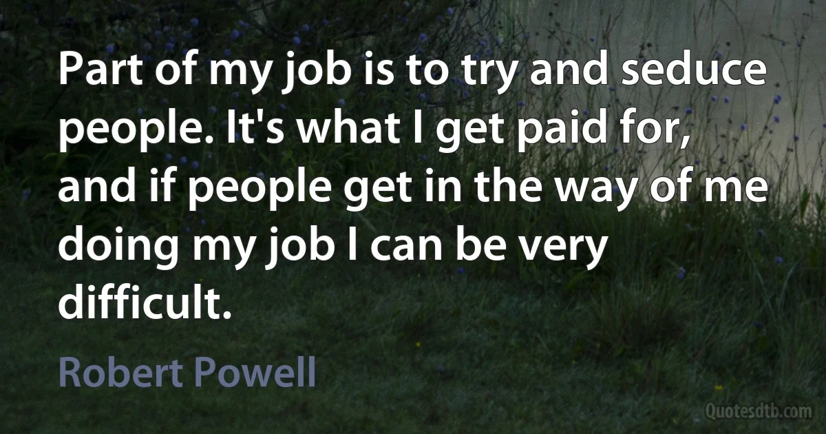 Part of my job is to try and seduce people. It's what I get paid for, and if people get in the way of me doing my job I can be very difficult. (Robert Powell)