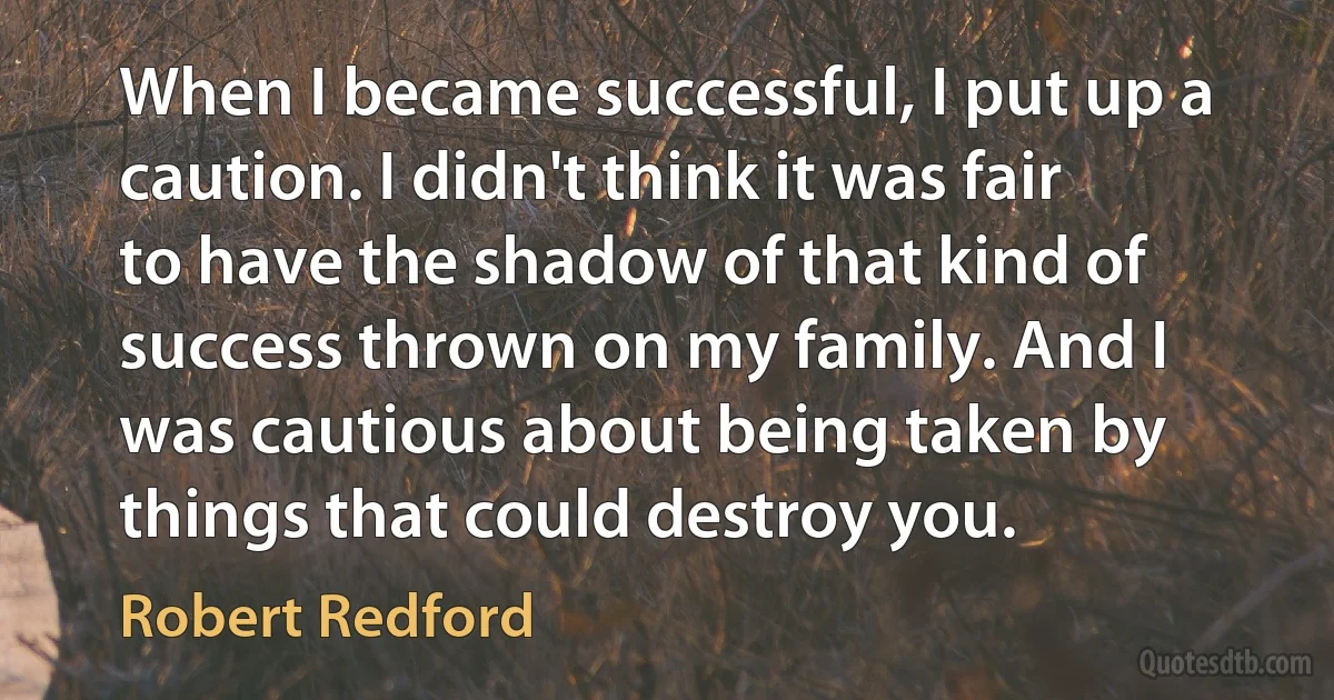 When I became successful, I put up a caution. I didn't think it was fair to have the shadow of that kind of success thrown on my family. And I was cautious about being taken by things that could destroy you. (Robert Redford)