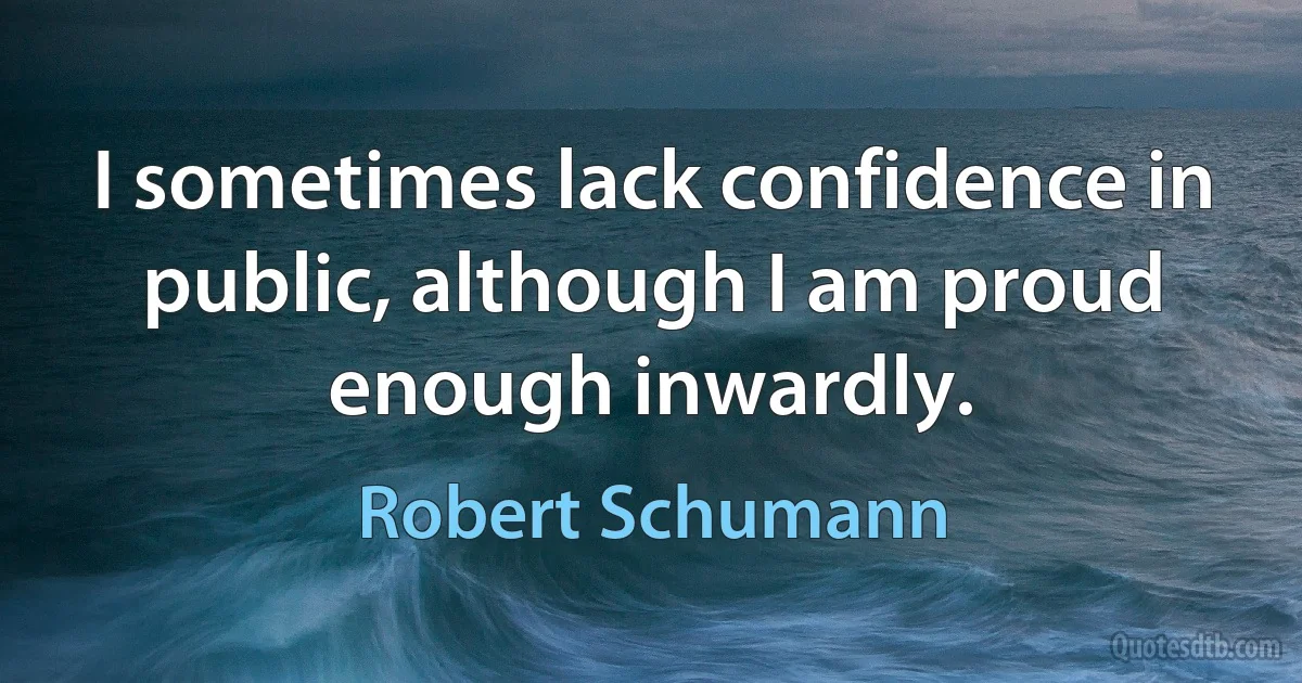 I sometimes lack confidence in public, although I am proud enough inwardly. (Robert Schumann)