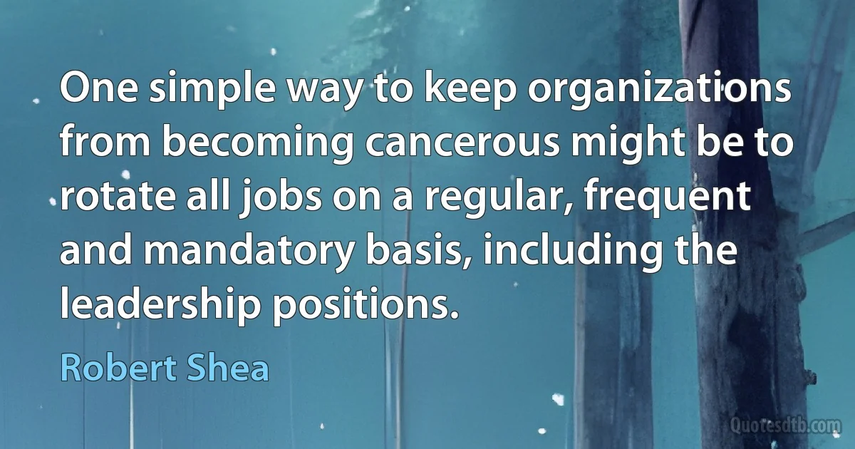 One simple way to keep organizations from becoming cancerous might be to rotate all jobs on a regular, frequent and mandatory basis, including the leadership positions. (Robert Shea)