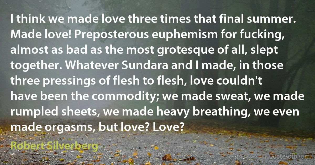 I think we made love three times that final summer. Made love! Preposterous euphemism for fucking, almost as bad as the most grotesque of all, slept together. Whatever Sundara and I made, in those three pressings of flesh to flesh, love couldn't have been the commodity; we made sweat, we made rumpled sheets, we made heavy breathing, we even made orgasms, but love? Love? (Robert Silverberg)