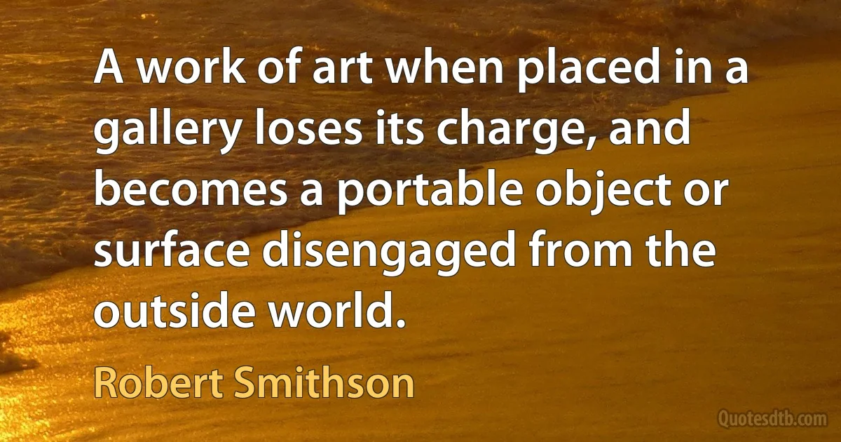 A work of art when placed in a gallery loses its charge, and becomes a portable object or surface disengaged from the outside world. (Robert Smithson)