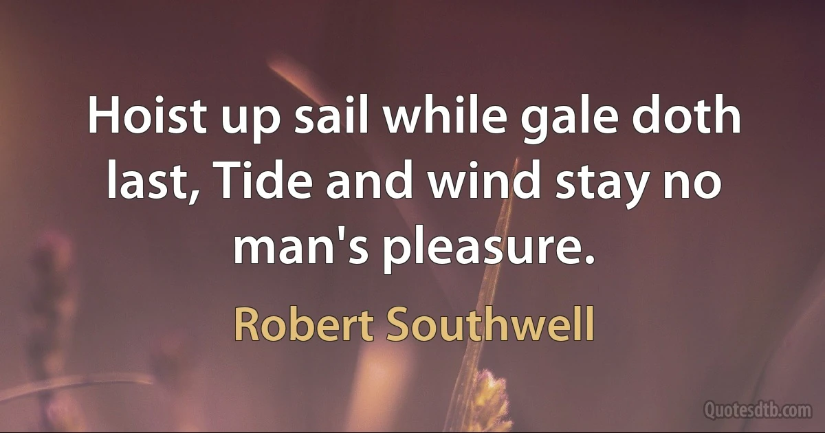 Hoist up sail while gale doth last, Tide and wind stay no man's pleasure. (Robert Southwell)