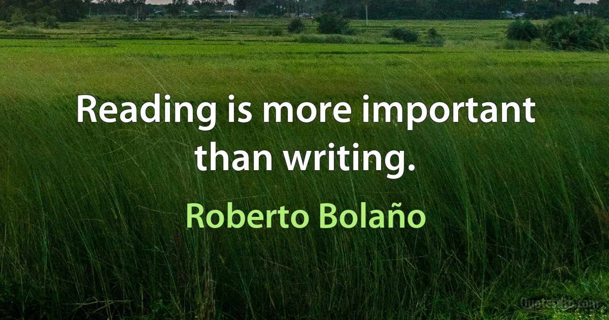 Reading is more important than writing. (Roberto Bolaño)