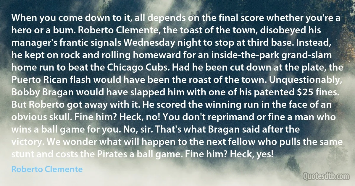 When you come down to it, all depends on the final score whether you're a hero or a bum. Roberto Clemente, the toast of the town, disobeyed his manager's frantic signals Wednesday night to stop at third base. Instead, he kept on rock and rolling homeward for an inside-the-park grand-slam home run to beat the Chicago Cubs. Had he been cut down at the plate, the Puerto Rican flash would have been the roast of the town. Unquestionably, Bobby Bragan would have slapped him with one of his patented $25 fines. But Roberto got away with it. He scored the winning run in the face of an obvious skull. Fine him? Heck, no! You don't reprimand or fine a man who wins a ball game for you. No, sir. That's what Bragan said after the victory. We wonder what will happen to the next fellow who pulls the same stunt and costs the Pirates a ball game. Fine him? Heck, yes! (Roberto Clemente)