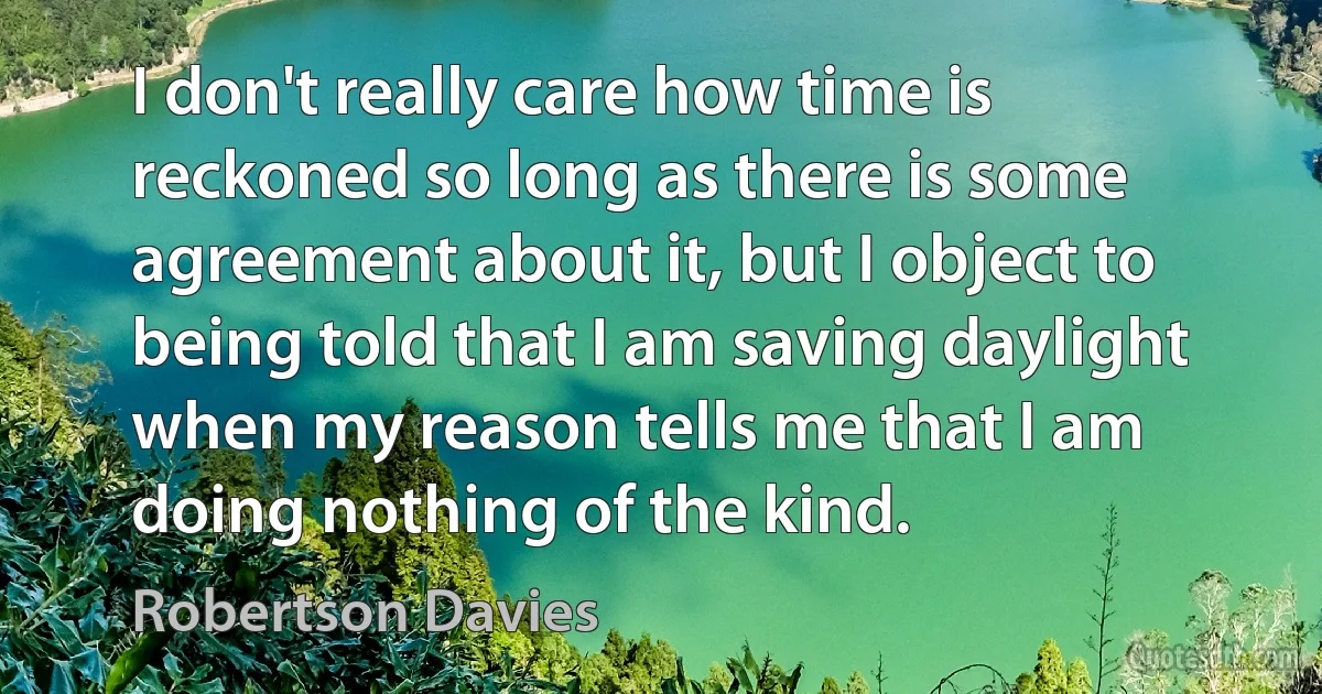 I don't really care how time is reckoned so long as there is some agreement about it, but I object to being told that I am saving daylight when my reason tells me that I am doing nothing of the kind. (Robertson Davies)