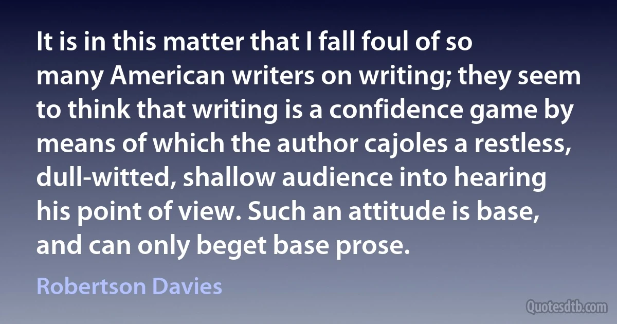 It is in this matter that I fall foul of so many American writers on writing; they seem to think that writing is a confidence game by means of which the author cajoles a restless, dull-witted, shallow audience into hearing his point of view. Such an attitude is base, and can only beget base prose. (Robertson Davies)