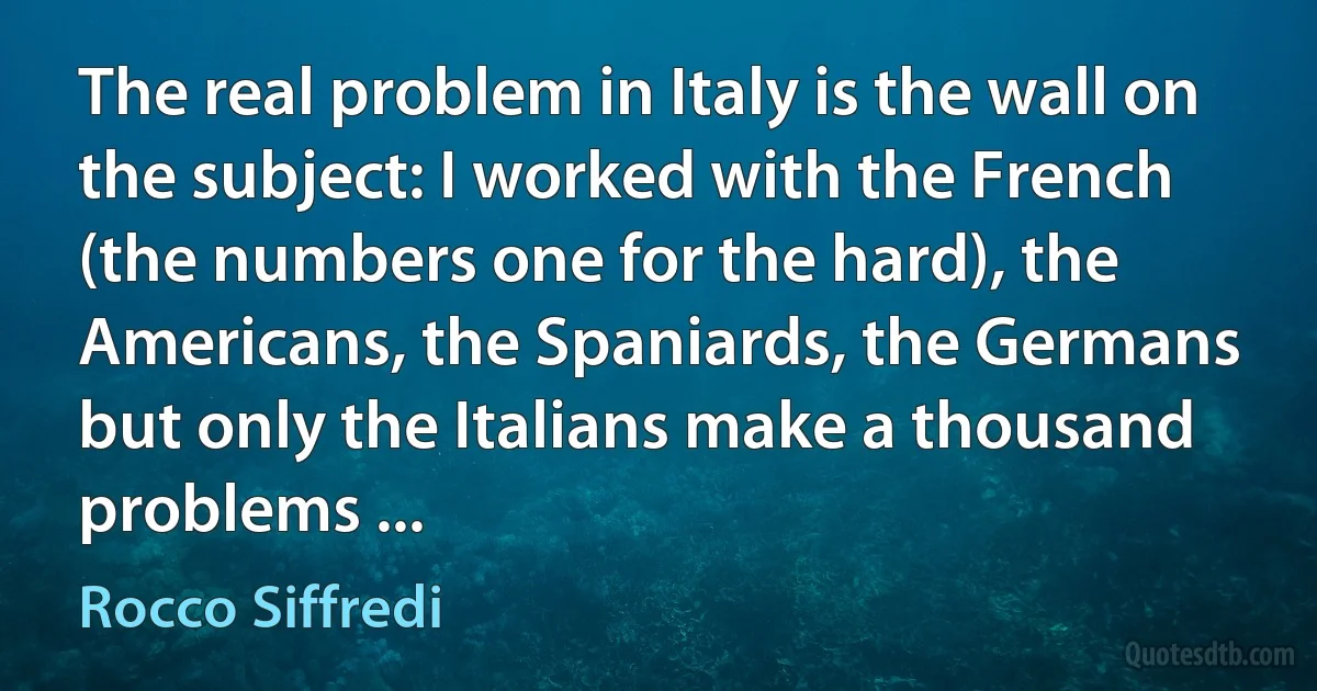 The real problem in Italy is the wall on the subject: I worked with the French (the numbers one for the hard), the Americans, the Spaniards, the Germans but only the Italians make a thousand problems ... (Rocco Siffredi)