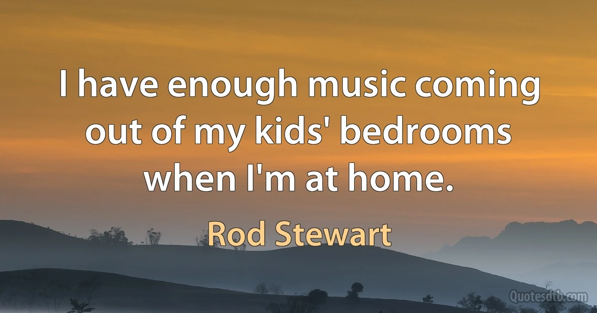 I have enough music coming out of my kids' bedrooms when I'm at home. (Rod Stewart)