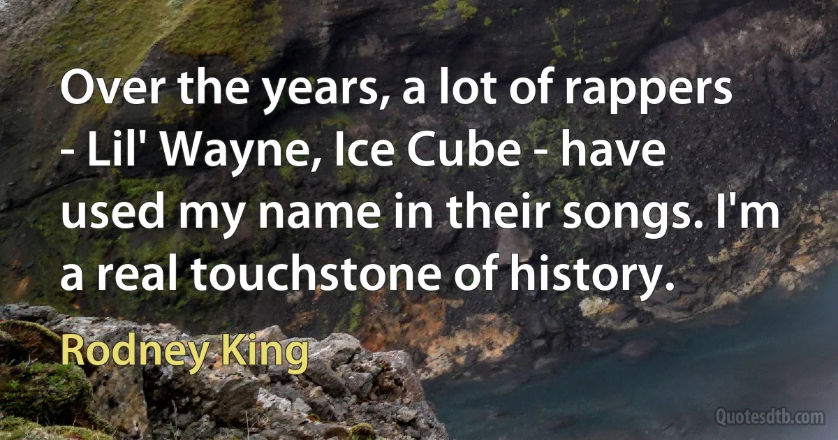 Over the years, a lot of rappers - Lil' Wayne, Ice Cube - have used my name in their songs. I'm a real touchstone of history. (Rodney King)