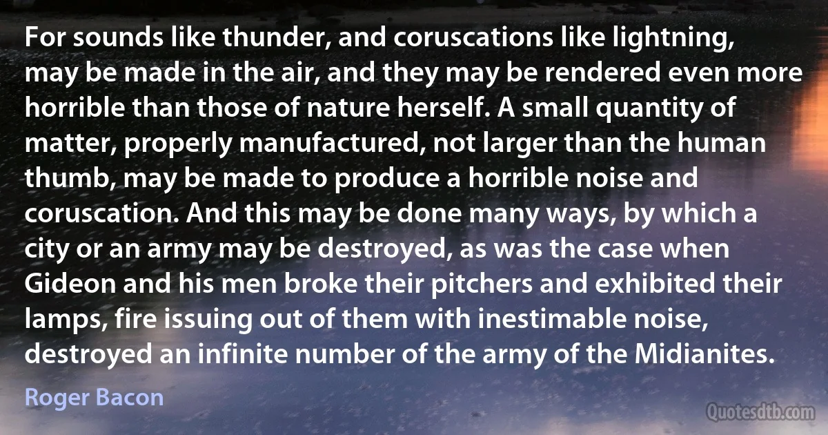 For sounds like thunder, and coruscations like lightning, may be made in the air, and they may be rendered even more horrible than those of nature herself. A small quantity of matter, properly manufactured, not larger than the human thumb, may be made to produce a horrible noise and coruscation. And this may be done many ways, by which a city or an army may be destroyed, as was the case when Gideon and his men broke their pitchers and exhibited their lamps, fire issuing out of them with inestimable noise, destroyed an infinite number of the army of the Midianites. (Roger Bacon)