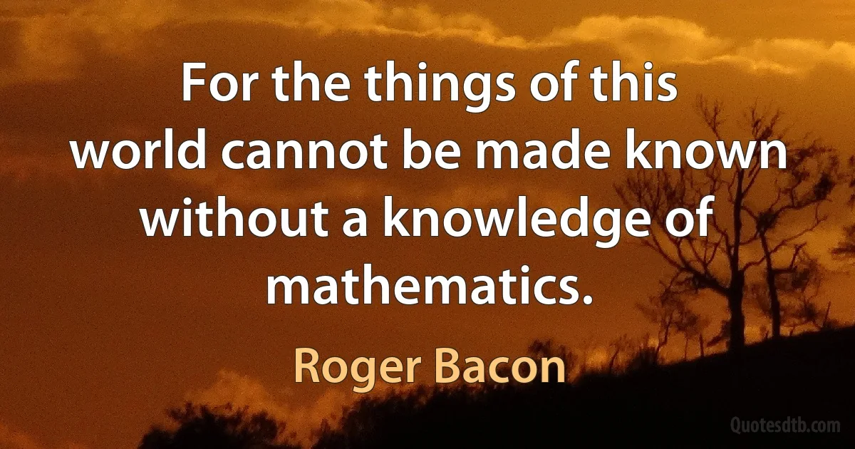 For the things of this world cannot be made known without a knowledge of mathematics. (Roger Bacon)