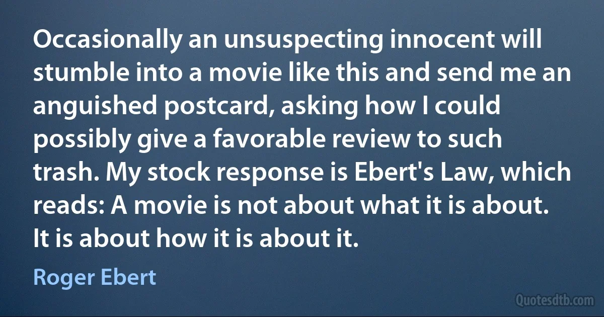 Occasionally an unsuspecting innocent will stumble into a movie like this and send me an anguished postcard, asking how I could possibly give a favorable review to such trash. My stock response is Ebert's Law, which reads: A movie is not about what it is about. It is about how it is about it. (Roger Ebert)