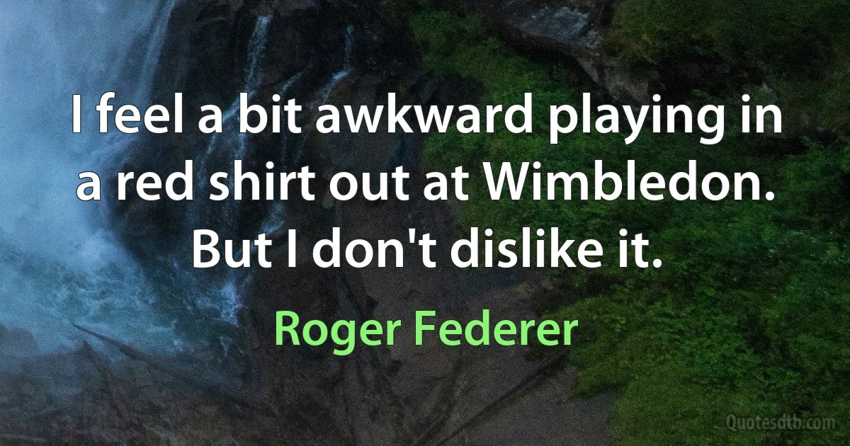 I feel a bit awkward playing in a red shirt out at Wimbledon. But I don't dislike it. (Roger Federer)