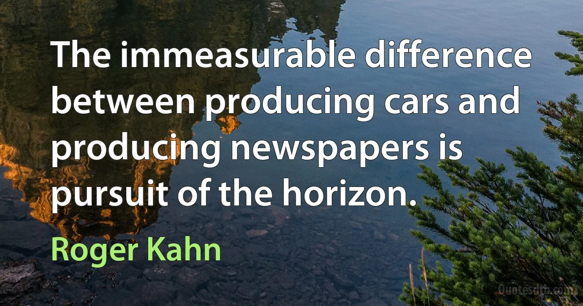 The immeasurable difference between producing cars and producing newspapers is pursuit of the horizon. (Roger Kahn)