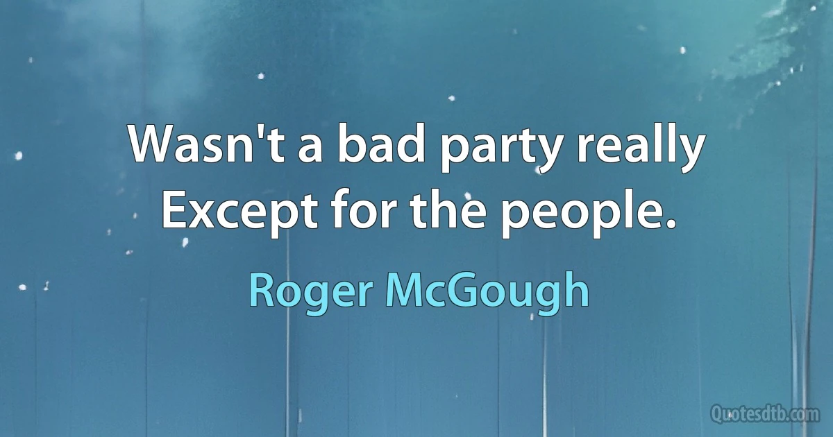 Wasn't a bad party really
Except for the people. (Roger McGough)