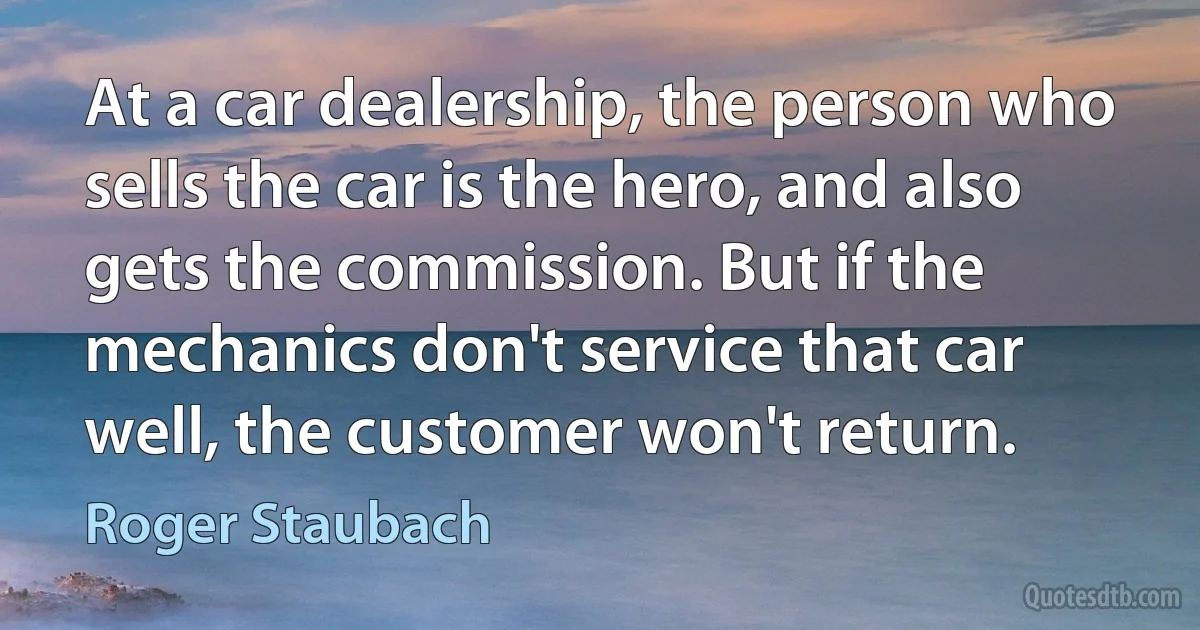 At a car dealership, the person who sells the car is the hero, and also gets the commission. But if the mechanics don't service that car well, the customer won't return. (Roger Staubach)