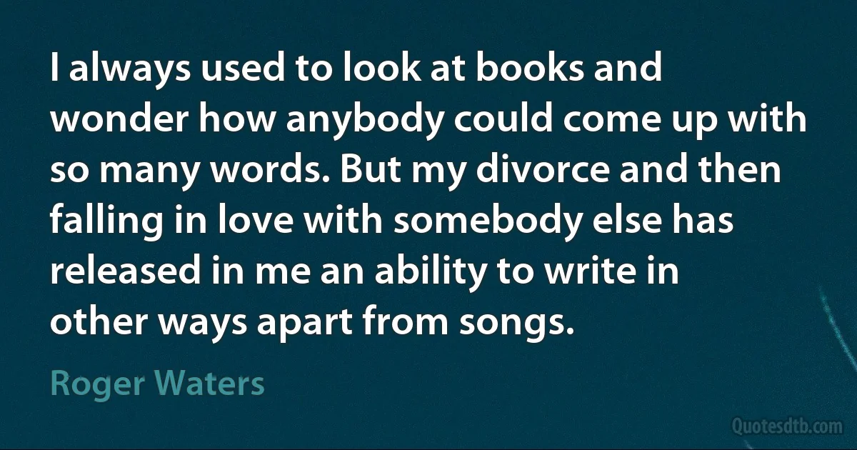 I always used to look at books and wonder how anybody could come up with so many words. But my divorce and then falling in love with somebody else has released in me an ability to write in other ways apart from songs. (Roger Waters)