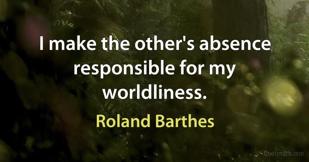 I make the other's absence responsible for my worldliness. (Roland Barthes)