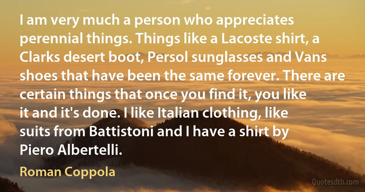 I am very much a person who appreciates perennial things. Things like a Lacoste shirt, a Clarks desert boot, Persol sunglasses and Vans shoes that have been the same forever. There are certain things that once you find it, you like it and it's done. I like Italian clothing, like suits from Battistoni and I have a shirt by Piero Albertelli. (Roman Coppola)