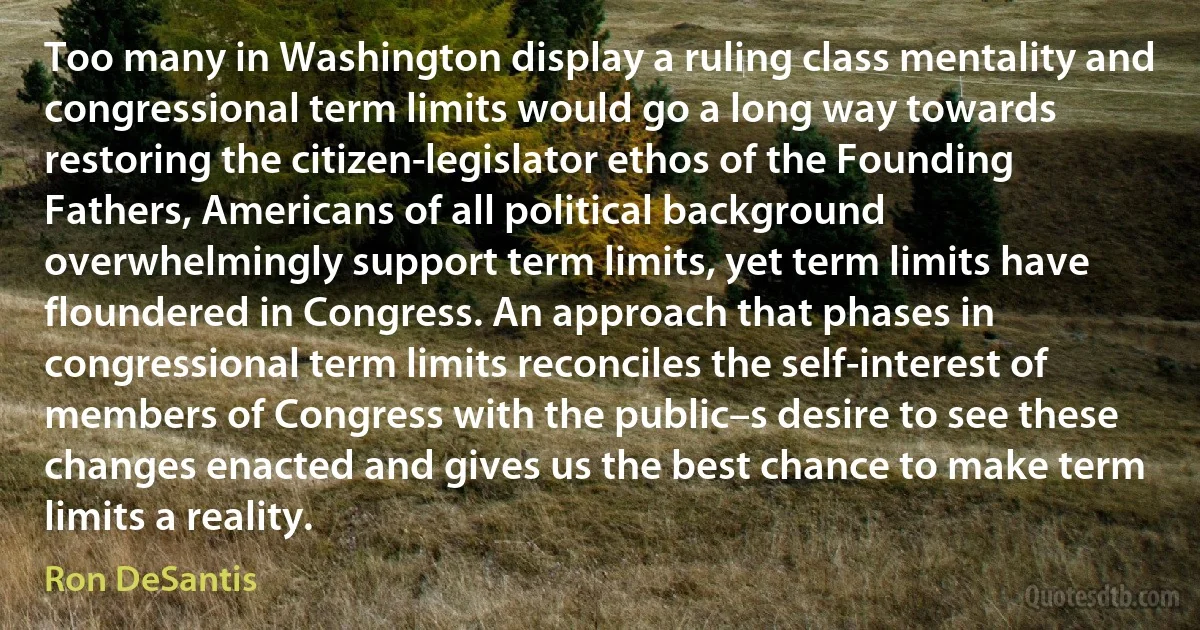 Too many in Washington display a ruling class mentality and congressional term limits would go a long way towards restoring the citizen-legislator ethos of the Founding Fathers, Americans of all political background overwhelmingly support term limits, yet term limits have floundered in Congress. An approach that phases in congressional term limits reconciles the self-interest of members of Congress with the public–s desire to see these changes enacted and gives us the best chance to make term limits a reality. (Ron DeSantis)