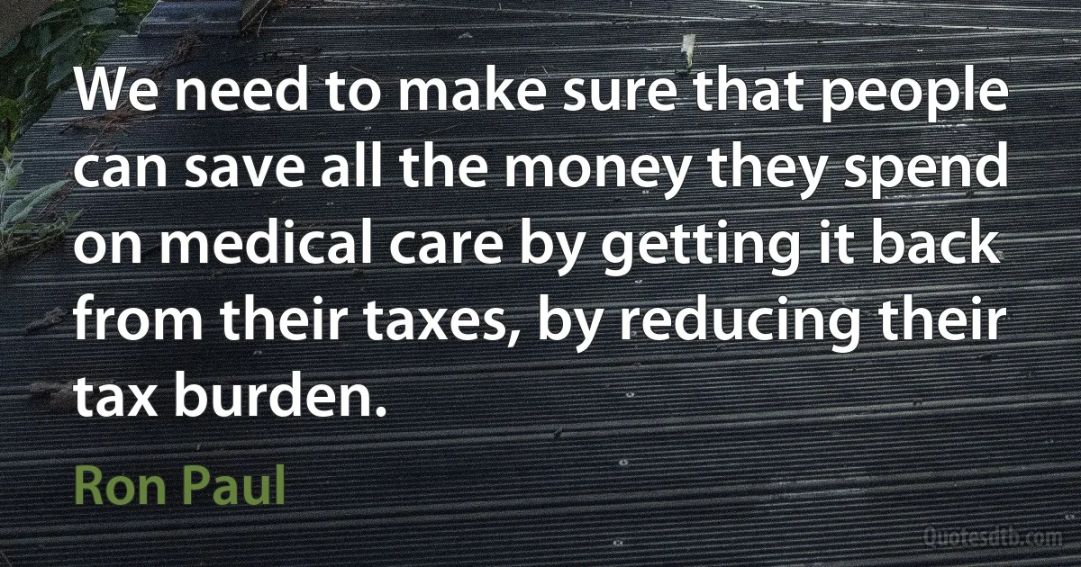 We need to make sure that people can save all the money they spend on medical care by getting it back from their taxes, by reducing their tax burden. (Ron Paul)