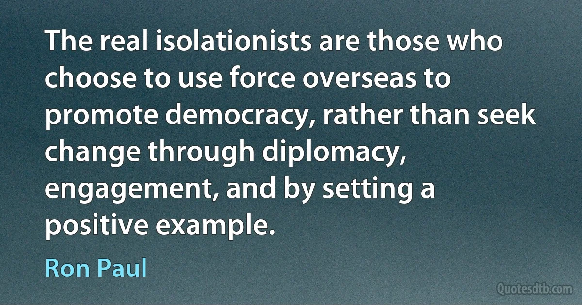 The real isolationists are those who choose to use force overseas to promote democracy, rather than seek change through diplomacy, engagement, and by setting a positive example. (Ron Paul)