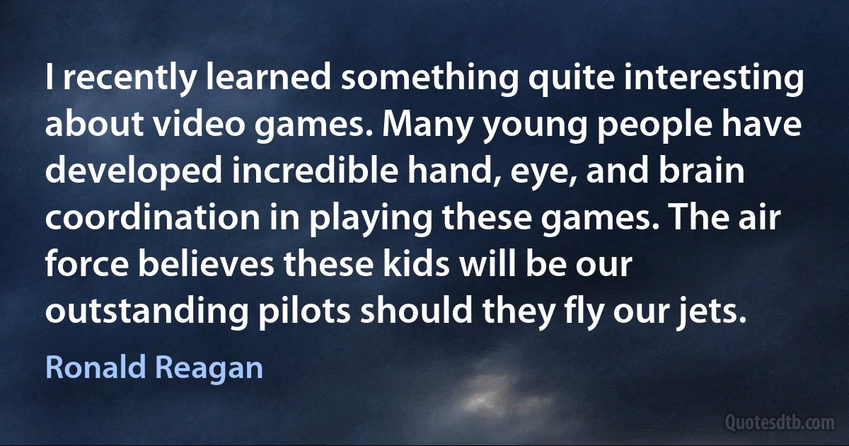 I recently learned something quite interesting about video games. Many young people have developed incredible hand, eye, and brain coordination in playing these games. The air force believes these kids will be our outstanding pilots should they fly our jets. (Ronald Reagan)