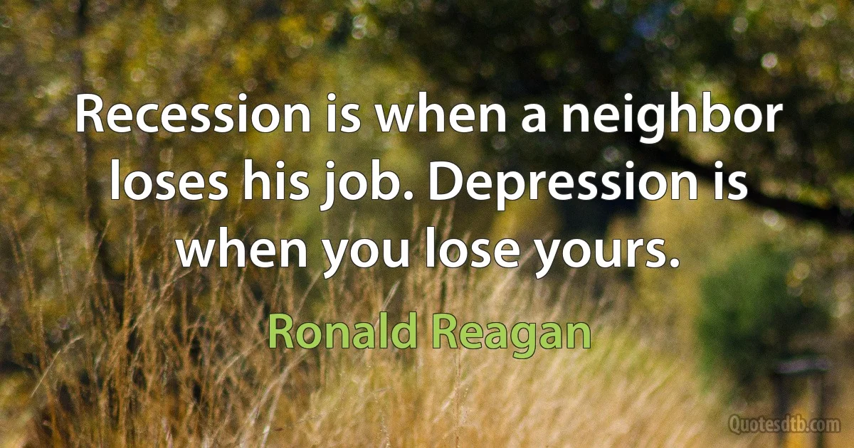 Recession is when a neighbor loses his job. Depression is when you lose yours. (Ronald Reagan)