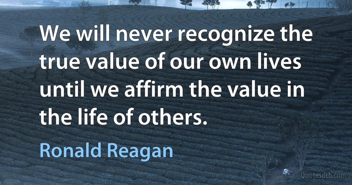 We will never recognize the true value of our own lives until we affirm the value in the life of others. (Ronald Reagan)