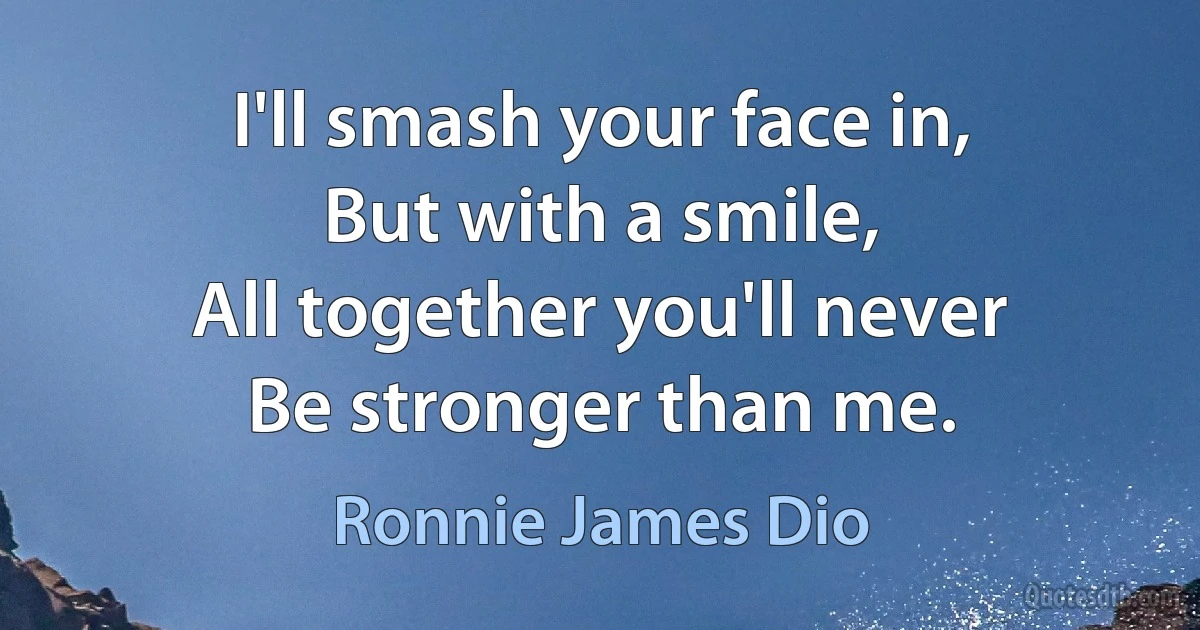 I'll smash your face in,
But with a smile,
All together you'll never
Be stronger than me. (Ronnie James Dio)