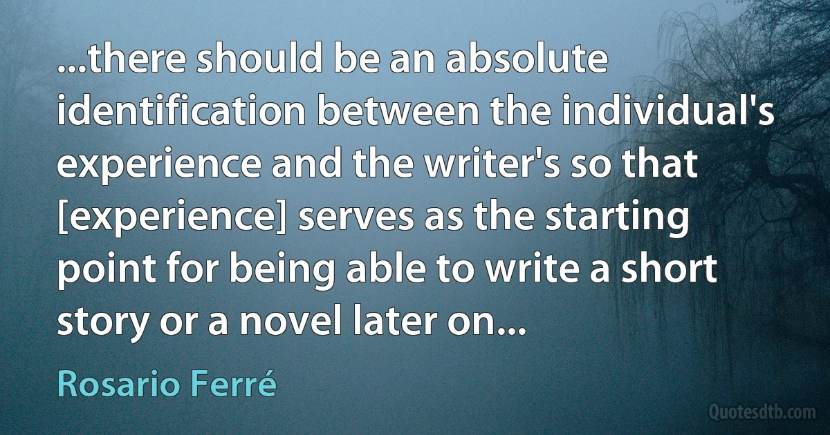 ...there should be an absolute identification between the individual's experience and the writer's so that [experience] serves as the starting point for being able to write a short story or a novel later on... (Rosario Ferré)