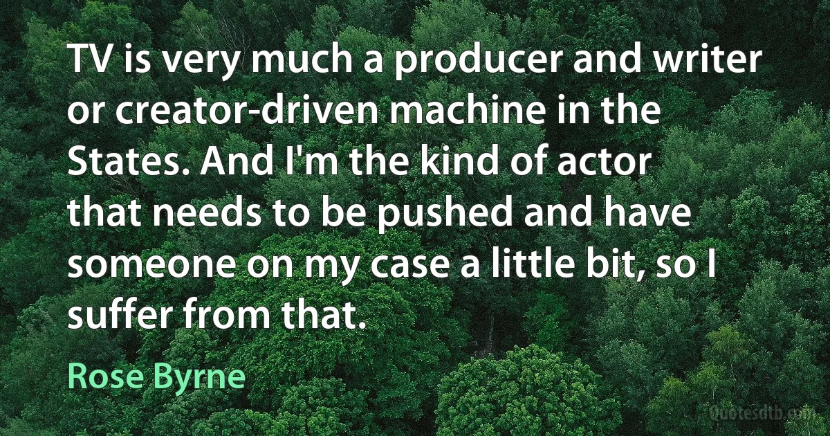 TV is very much a producer and writer or creator-driven machine in the States. And I'm the kind of actor that needs to be pushed and have someone on my case a little bit, so I suffer from that. (Rose Byrne)