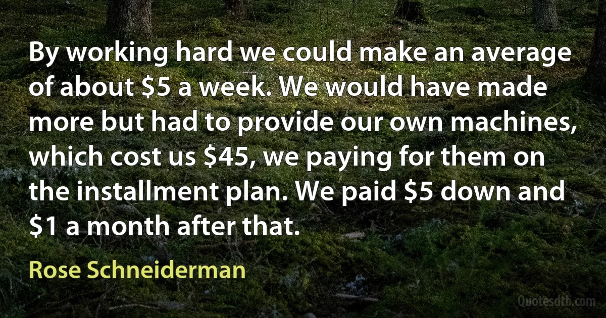 By working hard we could make an average of about $5 a week. We would have made more but had to provide our own machines, which cost us $45, we paying for them on the installment plan. We paid $5 down and $1 a month after that. (Rose Schneiderman)