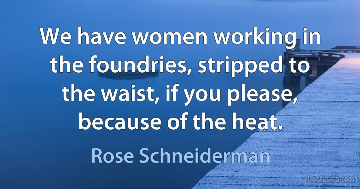 We have women working in the foundries, stripped to the waist, if you please, because of the heat. (Rose Schneiderman)