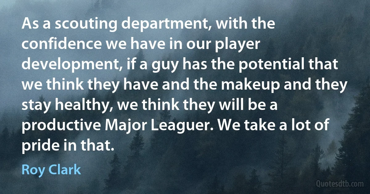 As a scouting department, with the confidence we have in our player development, if a guy has the potential that we think they have and the makeup and they stay healthy, we think they will be a productive Major Leaguer. We take a lot of pride in that. (Roy Clark)