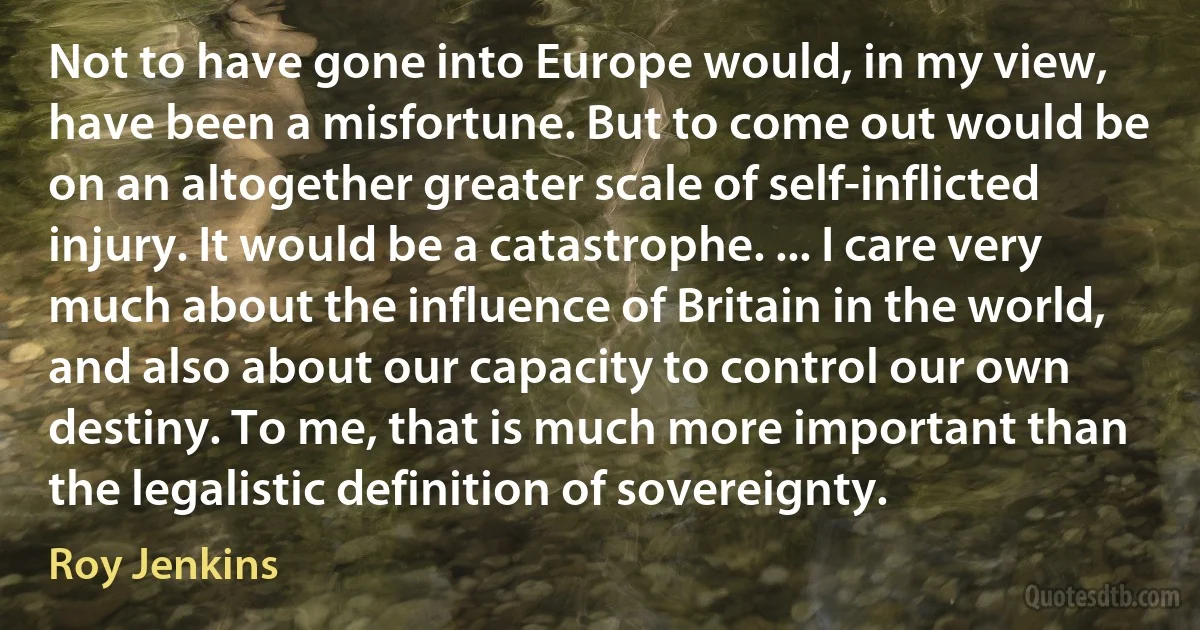 Not to have gone into Europe would, in my view, have been a misfortune. But to come out would be on an altogether greater scale of self-inflicted injury. It would be a catastrophe. ... I care very much about the influence of Britain in the world, and also about our capacity to control our own destiny. To me, that is much more important than the legalistic definition of sovereignty. (Roy Jenkins)