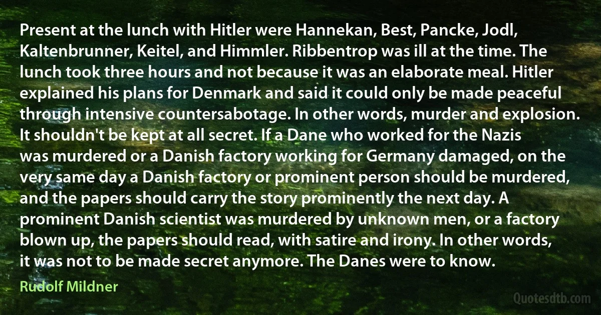 Present at the lunch with Hitler were Hannekan, Best, Pancke, Jodl, Kaltenbrunner, Keitel, and Himmler. Ribbentrop was ill at the time. The lunch took three hours and not because it was an elaborate meal. Hitler explained his plans for Denmark and said it could only be made peaceful through intensive countersabotage. In other words, murder and explosion. It shouldn't be kept at all secret. If a Dane who worked for the Nazis was murdered or a Danish factory working for Germany damaged, on the very same day a Danish factory or prominent person should be murdered, and the papers should carry the story prominently the next day. A prominent Danish scientist was murdered by unknown men, or a factory blown up, the papers should read, with satire and irony. In other words, it was not to be made secret anymore. The Danes were to know. (Rudolf Mildner)