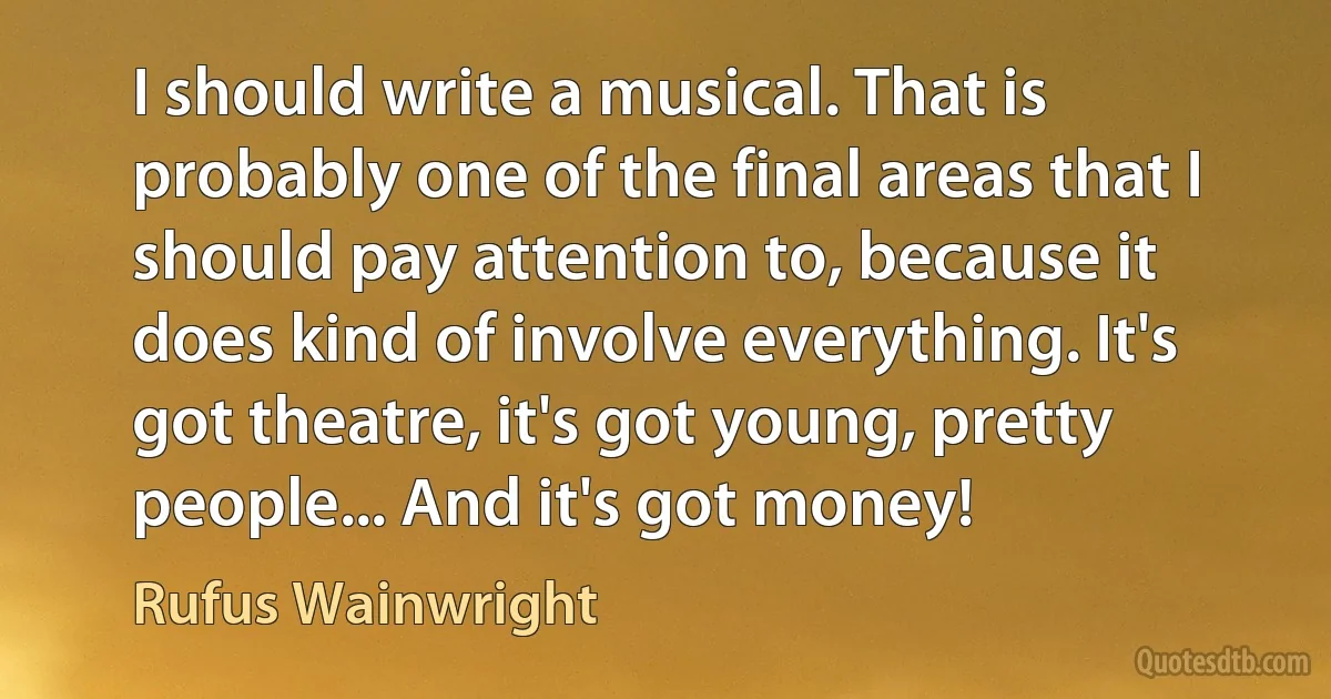 I should write a musical. That is probably one of the final areas that I should pay attention to, because it does kind of involve everything. It's got theatre, it's got young, pretty people... And it's got money! (Rufus Wainwright)