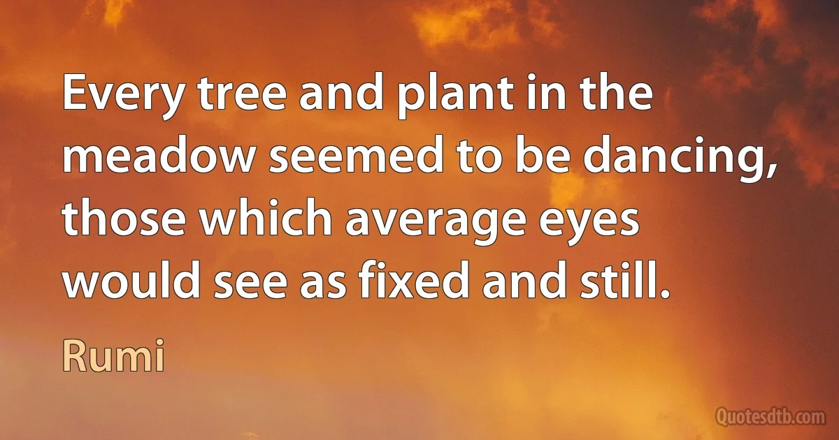 Every tree and plant in the meadow seemed to be dancing, those which average eyes would see as fixed and still. (Rumi)